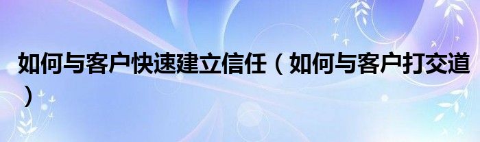 如何与客户快速建立信任（如何与客户打交道）