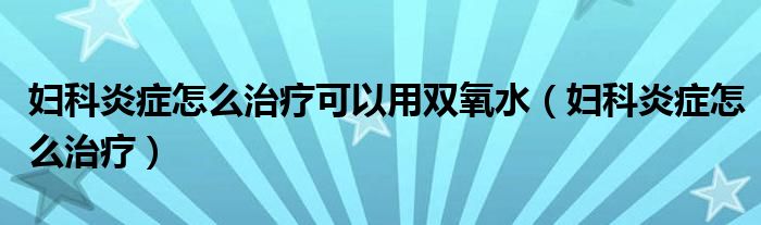 妇科炎症怎么治疗可以用双氧水（妇科炎症怎么治疗）