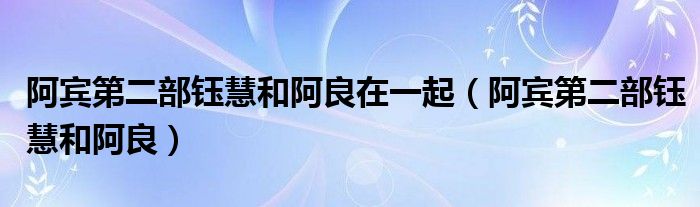 阿宾第二部钰慧和阿良在一起（阿宾第二部钰慧和阿良）