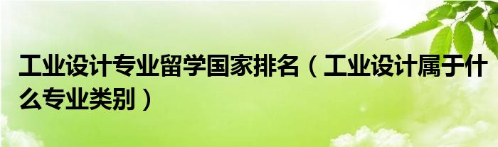 工业设计专业留学国家排名（工业设计属于什么专业类别）