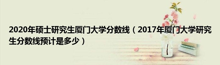 2020年硕士研究生厦门大学分数线（2017年厦门大学研究生分数线预计是多少）