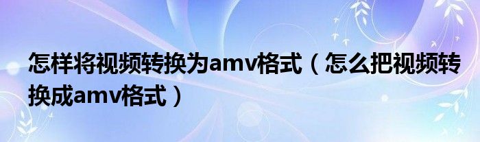 怎样将视频转换为amv格式（怎么把视频转换成amv格式）