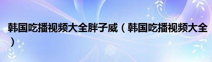 韩国吃播视频大全胖子威（韩国吃播视频大全）