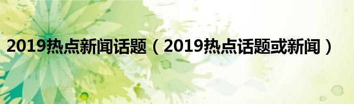 2019热点新闻话题（2019热点话题或新闻）