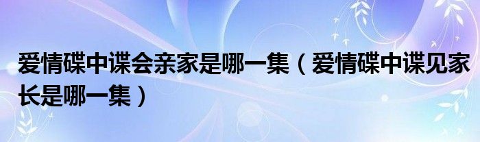 爱情碟中谍会亲家是哪一集（爱情碟中谍见家长是哪一集）