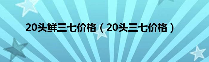 20头鲜三七价格（20头三七价格）