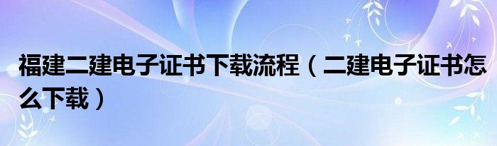 福建二建电子证书下载流程（二建电子证书怎么下载）