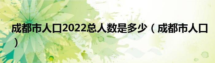 成都市人口2022总人数是多少（成都市人口）