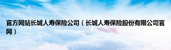 官方网站长城人寿保险公司（长城人寿保险股份有限公司官网）