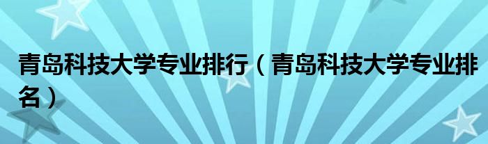 青岛科技大学专业排行（青岛科技大学专业排名）