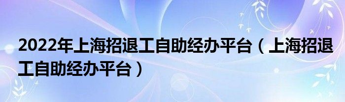 2022年上海招退工自助经办平台（上海招退工自助经办平台）