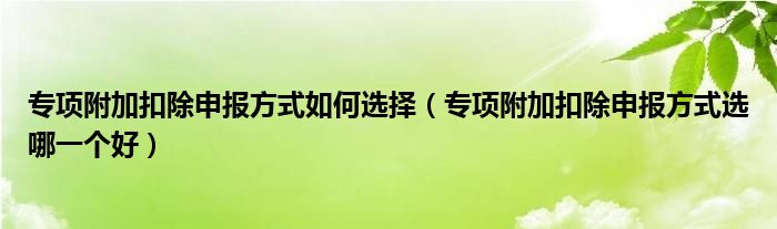 专项附加扣除申报方式如何选择（专项附加扣除申报方式选哪一个好）