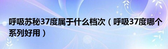 呼吸苏秘37度属于什么档次（呼吸37度哪个系列好用）