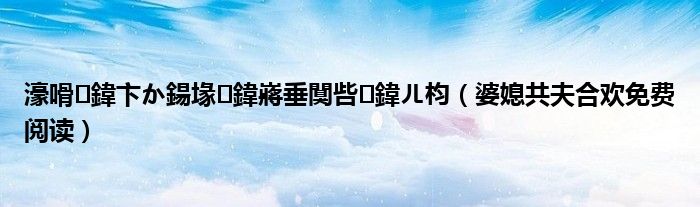 濠嗗鍏卞か鍚堟鍏嶈垂闃呰鍏ㄦ枃（婆媳共夫合欢免费阅读）