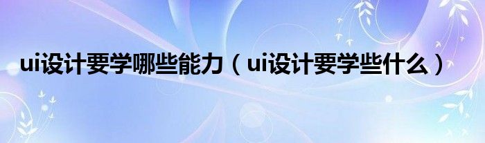 ui设计要学哪些能力（ui设计要学些什么）