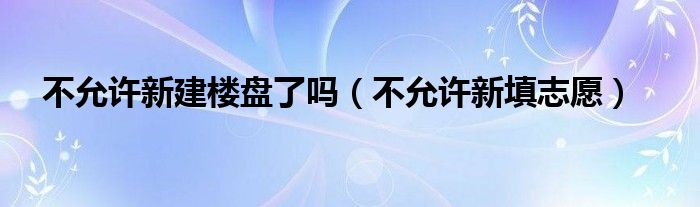 不允许新建楼盘了吗（不允许新填志愿）