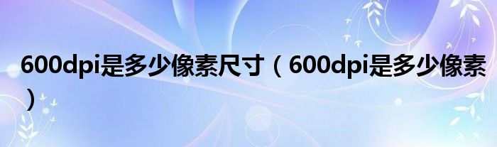 600dpi是多少像素尺寸（600dpi是多少像素）