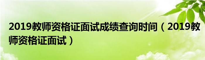 2019教师资格证面试成绩查询时间（2019教师资格证面试）