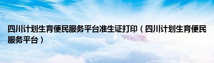 四川计划生育便民服务平台准生证打印（四川计划生育便民服务平台）