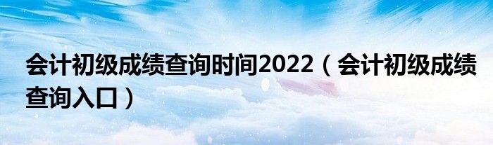 会计初级成绩查询时间2022（会计初级成绩查询入口）