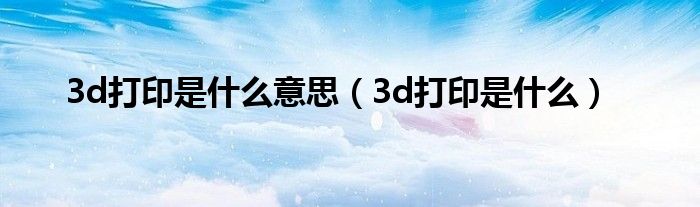 3d打印是什么意思（3d打印是什么）