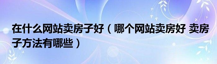 在什么网站卖房子好（哪个网站卖房好 卖房子方法有哪些）