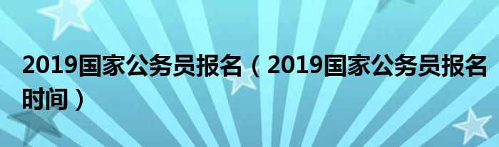 2019国家公务员报名（2019国家公务员报名时间）