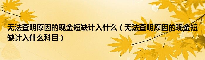 无法查明原因的现金短缺计入什么（无法查明原因的现金短缺计入什么科目）