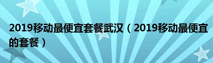 2019移动最便宜套餐武汉（2019移动最便宜的套餐）