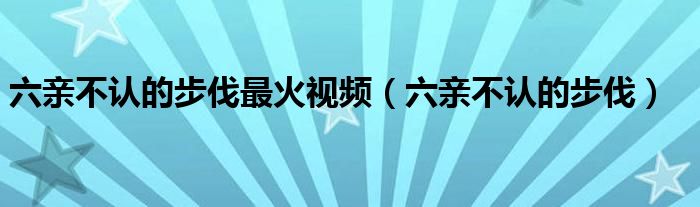 六亲不认的步伐最火视频（六亲不认的步伐）