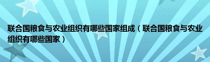 联合国粮食与农业组织有哪些国家组成（联合国粮食与农业组织有哪些国家）