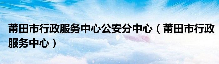 莆田市行政服务中心公安分中心（莆田市行政服务中心）