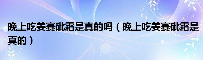 晚上吃姜赛砒霜是真的吗（晚上吃姜赛砒霜是真的）