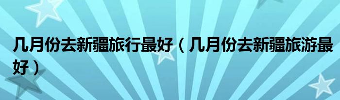 几月份去新疆旅行最好（几月份去新疆旅游最好）