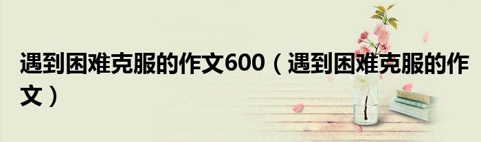 遇到困难克服的作文600（遇到困难克服的作文）