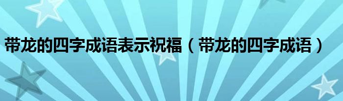 带龙的四字成语表示祝福（带龙的四字成语）