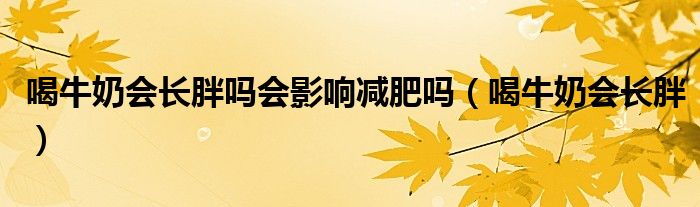 喝牛奶会长胖吗会影响减肥吗（喝牛奶会长胖）