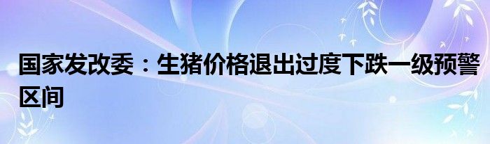 国家发改委：生猪价格退出过度下跌一级预警区间