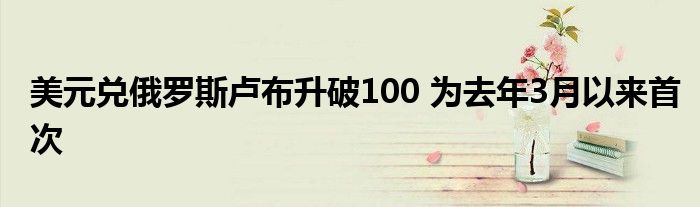 美元兑俄罗斯卢布升破100 为去年3月以来首次