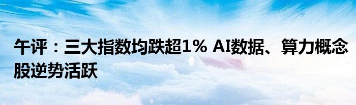 午评：三大指数均跌超1% AI数据、算力概念股逆势活跃