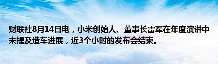 财联社8月14日电，小米创始人、董事长雷军在年度演讲中未提及造车进展，近3个小时的发布会结束。