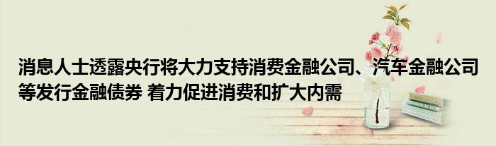 消息人士透露央行将大力支持消费
公司、汽车
公司等发行
债券 着力促进消费和扩大内需