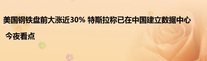 美国钢铁盘前大涨近30% 特斯拉称已在中国建立数据中心 | 今夜看点