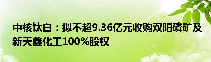 中核钛白：拟不超9.36亿元收购双阳磷矿及新天鑫化工100%股权