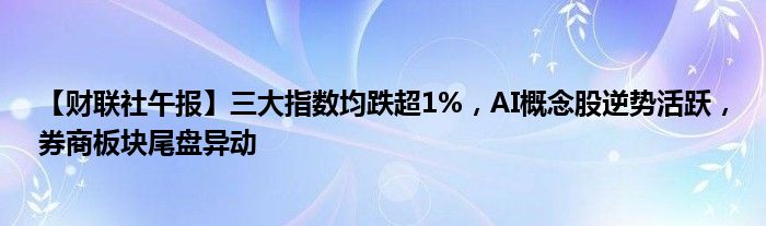 【财联社午报】三大指数均跌超1%，AI概念股逆势活跃，券商板块尾盘异动