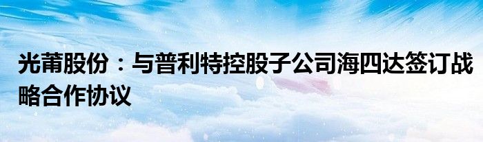 光莆股份：与普利特控股子公司海四达签订战略合作协议