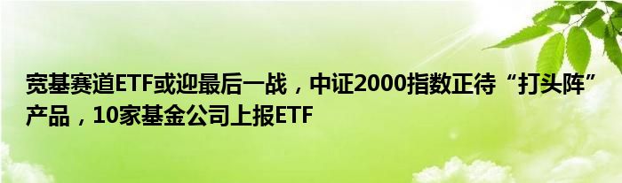 宽基赛道ETF或迎最后一战，中证2000指数正待“打头阵”产品，10家基金公司上报ETF