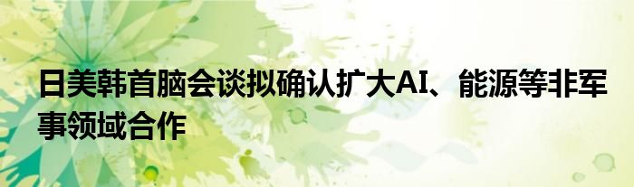 日美韩首脑会谈拟确认扩大AI、能源等非军事领域合作