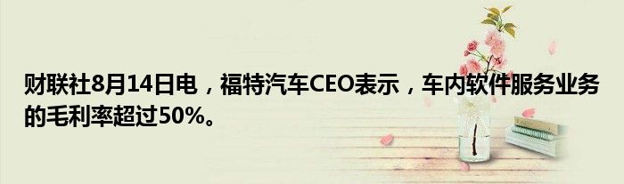 财联社8月14日电，福特汽车CEO表示，车内软件服务业务的毛利率超过50%。