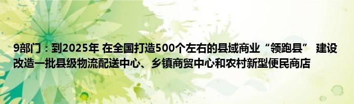 9部门：到2025年 在全国打造500个左右的县域商业“领跑县” 建设改造一批县级物流配送中心、乡镇商贸中心和农村新型便民商店